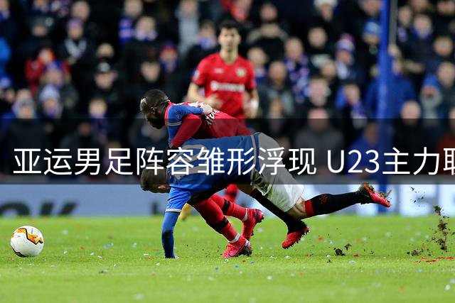 亚运男足阵容雏形浮现 U23主力联袂超龄强援剑指金牌