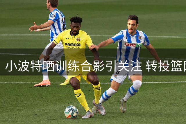 小波特晒训练合影引关注 转投篮网后表现亮眼
