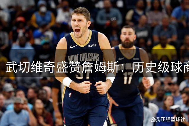 武切维奇盛赞詹姆斯：历史级球商对争冠球队价值无可估量