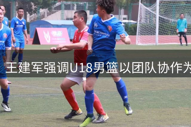 王建军强调U18男篮以团队协作为取胜关键