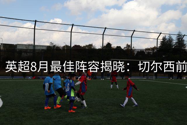 英超8月最佳阵容揭晓：切尔西前场三将闪耀 曼联曼城中场入选